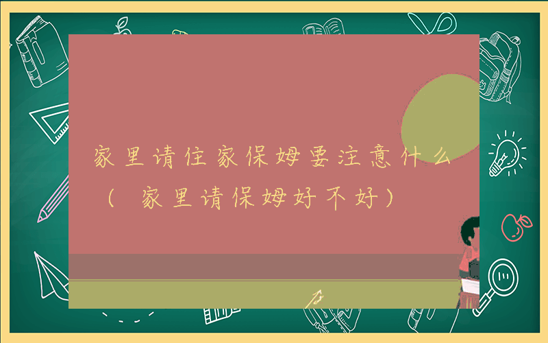 家里请住家保姆要注意什么 (家里请保姆好不好)